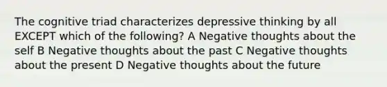 The cognitive triad characterizes depressive thinking by all EXCEPT which of the following? A Negative thoughts about <a href='https://www.questionai.com/knowledge/kLoRaLqQ5G-the-self' class='anchor-knowledge'>the self</a> B Negative thoughts about the past C Negative thoughts about the present D Negative thoughts about the future