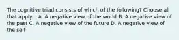 The cognitive triad consists of which of the following? Choose all that apply. : A. A negative view of the world B. A negative view of the past C. A negative view of the future D. A negative view of the self