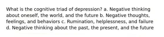 What is the cognitive triad of depression? a. Negative thinking about oneself, the world, and the future b. Negative thoughts, feelings, and behaviors c. Rumination, helplessness, and failure d. Negative thinking about the past, the present, and the future