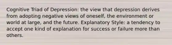 Cognitive Triad of Depression: the view that depression derives from adopting negative views of oneself, the environment or world at large, and the future. Explanatory Style: a tendency to accept one kind of explanation for success or failure more than others.