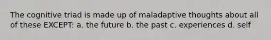 The cognitive triad is made up of maladaptive thoughts about all of these EXCEPT: a. the future b. the past c. experiences d. self