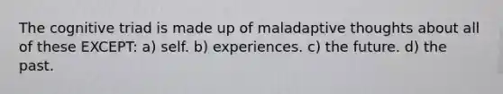 The cognitive triad is made up of maladaptive thoughts about all of these EXCEPT: a) self. b) experiences. c) the future. d) the past.