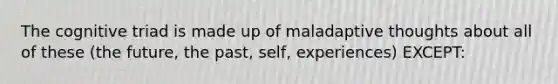 The cognitive triad is made up of maladaptive thoughts about all of these (the future, the past, self, experiences) EXCEPT: