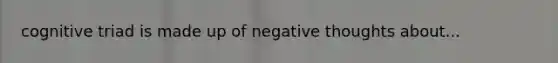 cognitive triad is made up of negative thoughts about...