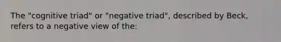 The "cognitive triad" or "negative triad", described by Beck, refers to a negative view of the: