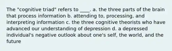 The "cognitive triad" refers to ____. a. the three parts of the brain that process information b. attending to, processing, and interpreting information c. the three cognitive theorists who have advanced our understanding of depression d. a depressed individual's negative outlook about one's self, the world, and the future