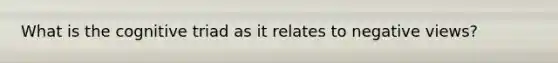 What is the cognitive triad as it relates to negative views?