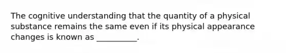 The cognitive understanding that the quantity of a physical substance remains the same even if its physical appearance changes is known as __________.