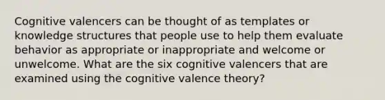 Cognitive valencers can be thought of as templates or knowledge structures that people use to help them evaluate behavior as appropriate or inappropriate and welcome or unwelcome. What are the six cognitive valencers that are examined using the cognitive valence theory?