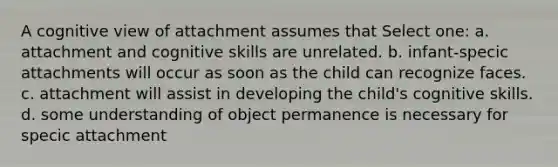 A cognitive view of attachment assumes that Select one: a. attachment and cognitive skills are unrelated. b. infant-specic attachments will occur as soon as the child can recognize faces. c. attachment will assist in developing the child's cognitive skills. d. some understanding of object permanence is necessary for specic attachment