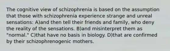 The cognitive view of schizophrenia is based on the assumption that those with schizophrenia experience strange and unreal sensations: A)and then tell their friends and family, who deny the reality of the sensations. B)and misinterpret them as "normal." C)that have no basis in biology. D)that are confirmed by their schizophrenogenic mothers.