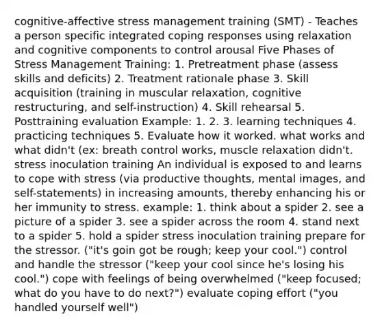 cognitive-affective stress management training (SMT) - Teaches a person specific integrated coping responses using relaxation and cognitive components to control arousal Five Phases of Stress Management Training: 1. Pretreatment phase (assess skills and deficits) 2. Treatment rationale phase 3. Skill acquisition (training in muscular relaxation, cognitive restructuring, and self-instruction) 4. Skill rehearsal 5. Posttraining evaluation Example: 1. 2. 3. learning techniques 4. practicing techniques 5. Evaluate how it worked. what works and what didn't (ex: breath control works, muscle relaxation didn't. stress inoculation training An individual is exposed to and learns to cope with stress (via productive thoughts, mental images, and self-statements) in increasing amounts, thereby enhancing his or her immunity to stress. example: 1. think about a spider 2. see a picture of a spider 3. see a spider across the room 4. stand next to a spider 5. hold a spider stress inoculation training prepare for the stressor. ("it's goin got be rough; keep your cool.") control and handle the stressor ("keep your cool since he's losing his cool.") cope with feelings of being overwhelmed ("keep focused; what do you have to do next?") evaluate coping effort ("you handled yourself well")