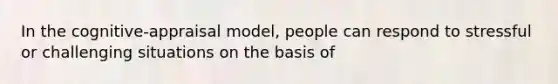 In the cognitive-appraisal model, people can respond to stressful or challenging situations on the basis of