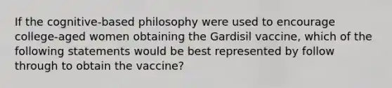 If the cognitive-based philosophy were used to encourage college-aged women obtaining the Gardisil vaccine, which of the following statements would be best represented by follow through to obtain the vaccine?