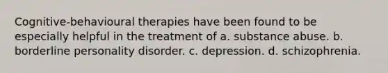 Cognitive-behavioural therapies have been found to be especially helpful in the treatment of a. substance abuse. b. borderline personality disorder. c. depression. d. schizophrenia.