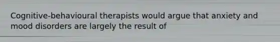 Cognitive-behavioural therapists would argue that anxiety and mood disorders are largely the result of