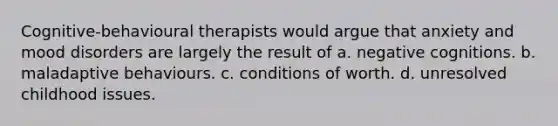 Cognitive-behavioural therapists would argue that anxiety and mood disorders are largely the result of a. negative cognitions. b. maladaptive behaviours. c. conditions of worth. d. unresolved childhood issues.