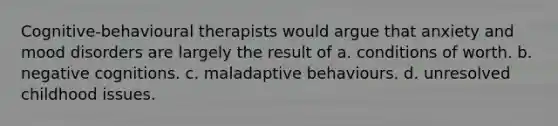 Cognitive-behavioural therapists would argue that anxiety and mood disorders are largely the result of a. conditions of worth. b. negative cognitions. c. maladaptive behaviours. d. unresolved childhood issues.