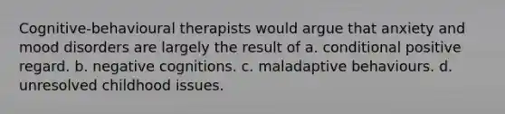 Cognitive-behavioural therapists would argue that anxiety and mood disorders are largely the result of a. conditional positive regard. b. negative cognitions. c. maladaptive behaviours. d. unresolved childhood issues.