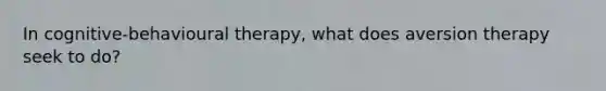 In cognitive-behavioural therapy, what does aversion therapy seek to do?