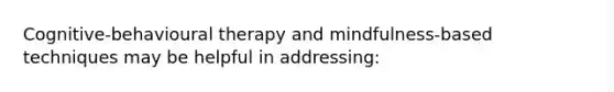 Cognitive-behavioural therapy and mindfulness-based techniques may be helpful in addressing: