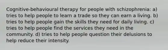 Cognitive-behavioural therapy for people with schizophrenia: a) tries to help people to learn a trade so they can earn a living. b) tries to help people gain the skills they need for daily living. c) tries to help people find the services they need in the community. d) tries to help people question their delusions to help reduce their intensity.