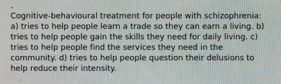 Cognitive-behavioural treatment for people with schizophrenia: a) tries to help people learn a trade so they can earn a living. b) tries to help people gain the skills they need for daily living. c) tries to help people find the services they need in the community. d) tries to help people question their delusions to help reduce their intensity.