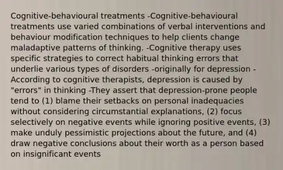 Cognitive-behavioural treatments -Cognitive-behavioural treatments use varied combinations of verbal interventions and behaviour modification techniques to help clients change maladaptive patterns of thinking. -Cognitive therapy uses specific strategies to correct habitual thinking errors that underlie various types of disorders -originally for depression -According to cognitive therapists, depression is caused by "errors" in thinking -They assert that depression-prone people tend to (1) blame their setbacks on personal inadequacies without considering circumstantial explanations, (2) focus selectively on negative events while ignoring positive events, (3) make unduly pessimistic projections about the future, and (4) draw negative conclusions about their worth as a person based on insignificant events