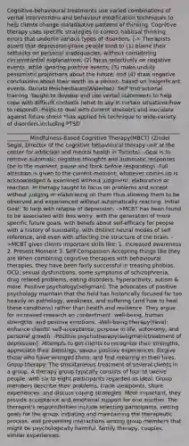 Cognitive-behavioural treatments use varied combinations of verbal interventions and behaviour modification techniques to help clients change maladaptive patterns of thinking. Cognitive therapy uses specific strategies to correct habitual thinking errors that underlie various types of disorders. |-> Therapists assert that depression-prone people tend to (1) blame their setbacks on personal inadequacies, without considering circumstantial explanations; (2) focus selectively on negative events, while ignoring positive events; (3) make unduly pessimistic projections about the future; and (4) draw negative conclusions about their worth as a person, based on insignificant events. Donald Meichenbaum(Waterloo): Self Instructional training -Taught to develop and use verbal statements to help cope with difficult contexts (what to say in certain situations/how to respond) -Helps to deal with current stressors and inoculate against future stress *has applied his technique to wide-variety of disorders including PTSD _________________________________________________________________________ Mindfulness-Based Cognitive Therapy(MBCT) (Zindel Segal, Director of the cognitive behavioural therapy unit at the center for addiction and mental health in Toronto): -Goal is to remove automatic negative thoughts and automatic responses (be in the moment, pause and think before responding) -Full attention is given to the current moment; whatever comes up is acknowledged & examined without judgment, elaboration or reaction -In therapy taught to focus on problems and accept without judging or elaborating on them thus allowing them to be observed and experienced without automatically reacting. Initial Goal: To help with relapse of depression. ->MCBT has been found to be associated with less worry, with the generation of more specific future goals, with beliefs about self-efficacy for people with a history of suicidality, with distinct neural modes of self reference, and even with affecting the structure of the brain. ->MCBT gives clients important skills like: 1. Increased awareness 2. Present Moment 3. Self-Compassion Accepting things like they are When combining cognitive therapies with behavioural therapies, they have been fairly successful in treating phobias, OCD, sexual dysfunctions, some symptoms of schizophrenia, drug related problems, eating disorders, hyperactivity, autism & more. Positive psychology(seligman): The advocates of positive psychology maintain that the field has historically focused far too heavily on pathology, weakness, and suffering (and how to heal these conditions) rather than health and resilience. They argue for increased research on contentment, well-being, human strengths, and positive emotions. -Well-being therapy(Fava): enhance clients' self-acceptance, purpose in life, autonomy, and personal growth. -Positive psychotherapy(seligman)(treatment of depression): Attempts to get clients to recognize their strengths, appreciate their blessings, savour positive experiences, forgive those who have wronged them, and find meaning in their lives. Group therapy: The simultaneous treatment of several clients in a group. A therapy group typically consists of four to twelve people, with six to eight participants regarded as ideal. Group members describe their problems, trade viewpoints, share experiences, and discuss coping strategies. Most important, they provide acceptance and emotional support for one another. The therapist's responsibilities include selecting participants, setting goals for the group, initiating and maintaining the therapeutic process, and preventing interactions among group members that might be psychologically harmful. family therapy, couples, similar experiences.