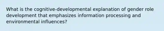 What is the cognitive-developmental explanation of gender role development that emphasizes information processing and environmental influences?