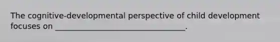 The cognitive-developmental perspective of child development focuses on _________________________________.