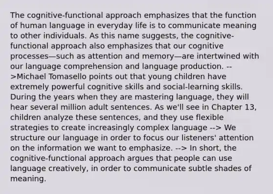 The cognitive-functional approach emphasizes that the function of human language in everyday life is to communicate meaning to other individuals. As this name suggests, the cognitive-functional approach also emphasizes that our cognitive processes—such as attention and memory—are intertwined with our language comprehension and language production. -->Michael Tomasello points out that young children have extremely powerful cognitive skills and social-learning skills. During the years when they are mastering language, they will hear several million adult sentences. As we'll see in Chapter 13, children analyze these sentences, and they use flexible strategies to create increasingly complex language --> We structure our language in order to focus our listeners' attention on the information we want to emphasize. --> In short, the cognitive-functional approach argues that people can use language creatively, in order to communicate subtle shades of meaning.