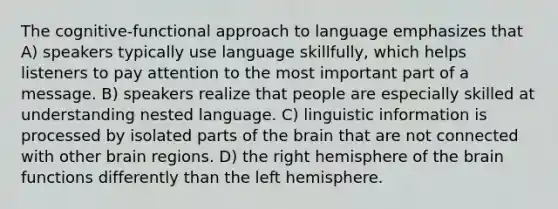 The cognitive-functional approach to language emphasizes that A) speakers typically use language skillfully, which helps listeners to pay attention to the most important part of a message. B) speakers realize that people are especially skilled at understanding nested language. C) linguistic information is processed by isolated parts of the brain that are not connected with other brain regions. D) the right hemisphere of the brain functions differently than the left hemisphere.