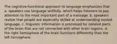 The cognitive-functional approach to language emphasizes that a. speakers use language skillfully, which helps listeners to pay attention to the most important part of a message. b. speakers realize that people are especially skilled at understanding nested language. c. linguistic information is processed by isolated parts of the brain that are not connected with other brain regions. d. the right hemisphere of the brain functions differently than the left hemisphere.