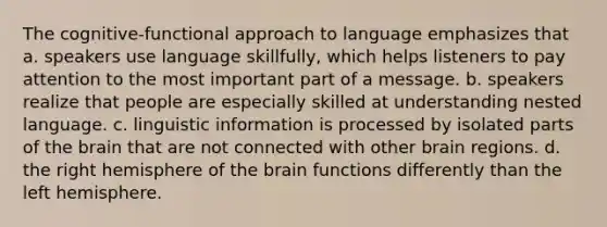 The cognitive-functional approach to language emphasizes that a. speakers use language skillfully, which helps listeners to pay attention to the most important part of a message. b. speakers realize that people are especially skilled at understanding nested language. c. linguistic information is processed by isolated parts of the brain that are not connected with other brain regions. d. the right hemisphere of the brain functions differently than the left hemisphere.