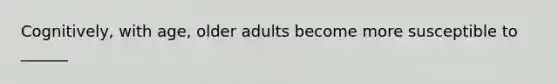 Cognitively, with age, older adults become more susceptible to ______