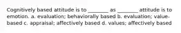 Cognitively based attitude is to ________ as ________ attitude is to emotion. a. evaluation; behaviorally based b. evaluation; value-based c. appraisal; affectively based d. values; affectively based