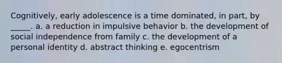 Cognitively, early adolescence is a time dominated, in part, by _____. a. a reduction in impulsive behavior b. the development of social independence from family c. the development of a personal identity d. abstract thinking e. egocentrism