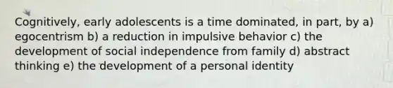 Cognitively, early adolescents is a time dominated, in part, by a) egocentrism b) a reduction in impulsive behavior c) the development of social independence from family d) abstract thinking e) the development of a personal identity