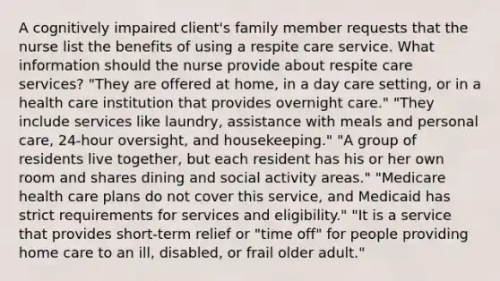 A cognitively impaired client's family member requests that the nurse list the benefits of using a respite care service. What information should the nurse provide about respite care services? "They are offered at home, in a day care setting, or in a health care institution that provides overnight care." "They include services like laundry, assistance with meals and personal care, 24-hour oversight, and housekeeping." "A group of residents live together, but each resident has his or her own room and shares dining and social activity areas." "Medicare health care plans do not cover this service, and Medicaid has strict requirements for services and eligibility." "It is a service that provides short-term relief or "time off" for people providing home care to an ill, disabled, or frail older adult."