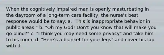 When the cognitively impaired man is openly masturbating in the dayroom of a long-term care facility, the nurse's best response would be to say: a. "This is inappropriate behavior in public areas." b. "Oh my God! Don't you know that will make you go blind?" c. "I think you may need some privacy" and take him to his room. d. "Here's a blanket for your legs" and cover his lap with it