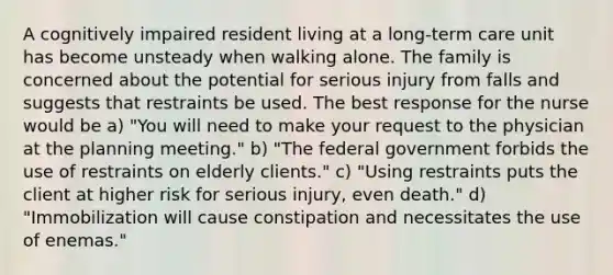 A cognitively impaired resident living at a long-term care unit has become unsteady when walking alone. The family is concerned about the potential for serious injury from falls and suggests that restraints be used. The best response for the nurse would be a) "You will need to make your request to the physician at the planning meeting." b) "The federal government forbids the use of restraints on elderly clients." c) "Using restraints puts the client at higher risk for serious injury, even death." d) "Immobilization will cause constipation and necessitates the use of enemas."