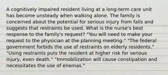 A cognitively impaired resident living at a long-term care unit has become unsteady when walking alone. The family is concerned about the potential for serious injury from falls and suggests that restraints be used. What is the nurse's best response to the family's request? "You will need to make your request to the physician at the planning meeting." "The federal government forbids the use of restraints on elderly residents." "Using restraints puts the resident at higher risk for serious injury, even death." "Immobilization will cause constipation and necessitates the use of enemas."