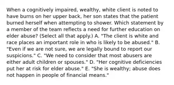 When a cognitively impaired, wealthy, white client is noted to have burns on her upper back, her son states that the patient burned herself when attempting to shower. Which statement by a member of the team reflects a need for further education on elder abuse? (Select all that apply.) A. "The client is white and race places an important role in who is likely to be abused." B. "Even if we are not sure, we are legally bound to report our suspicions." C. "We need to consider that most abusers are either adult children or spouses." D. "Her cognitive deficiencies put her at risk for elder abuse." E. "She is wealthy; abuse does not happen in people of financial means."