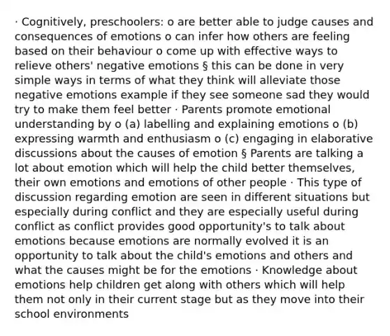 · Cognitively, preschoolers: o are better able to judge causes and consequences of emotions o can infer how others are feeling based on their behaviour o come up with effective ways to relieve others' negative emotions § this can be done in very simple ways in terms of what they think will alleviate those negative emotions example if they see someone sad they would try to make them feel better · Parents promote emotional understanding by o (a) labelling and explaining emotions o (b) expressing warmth and enthusiasm o (c) engaging in elaborative discussions about the causes of emotion § Parents are talking a lot about emotion which will help the child better themselves, their own emotions and emotions of other people · This type of discussion regarding emotion are seen in different situations but especially during conflict and they are especially useful during conflict as conflict provides good opportunity's to talk about emotions because emotions are normally evolved it is an opportunity to talk about the child's emotions and others and what the causes might be for the emotions · Knowledge about emotions help children get along with others which will help them not only in their current stage but as they move into their school environments