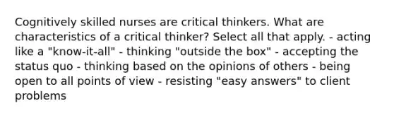 Cognitively skilled nurses are critical thinkers. What are characteristics of a critical thinker? Select all that apply. - acting like a "know-it-all" - thinking "outside the box" - accepting the status quo - thinking based on the opinions of others - being open to all points of view - resisting "easy answers" to client problems