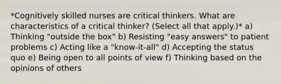 *Cognitively skilled nurses are critical thinkers. What are characteristics of a critical thinker? (Select all that apply.)* a) Thinking "outside the box" b) Resisting "easy answers" to patient problems c) Acting like a "know-it-all" d) Accepting the status quo e) Being open to all points of view f) Thinking based on the opinions of others