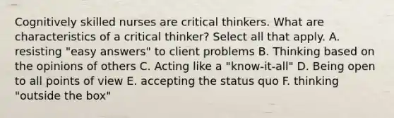 Cognitively skilled nurses are critical thinkers. What are characteristics of a critical thinker? Select all that apply. A. resisting "easy answers" to client problems B. Thinking based on the opinions of others C. Acting like a "know-it-all" D. Being open to all points of view E. accepting the status quo F. thinking "outside the box"