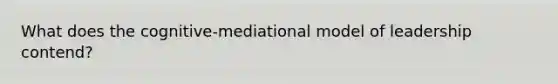 What does the cognitive-mediational model of leadership contend?