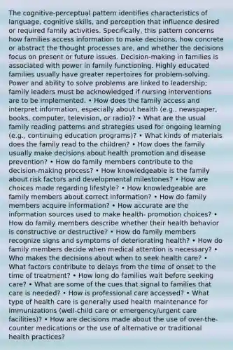 The cognitive-perceptual pattern identifies characteristics of language, cognitive skills, and perception that influence desired or required family activities. Specifically, this pattern concerns how families access information to make decisions, how concrete or abstract the thought processes are, and whether the decisions focus on present or future issues. Decision-making in families is associated with power in family functioning. Highly educated families usually have greater repertoires for problem-solving. Power and ability to solve problems are linked to leadership; family leaders must be acknowledged if nursing interventions are to be implemented. • How does the family access and interpret information, especially about health (e.g., newspaper, books, computer, television, or radio)? • What are the usual family reading patterns and strategies used for ongoing learning (e.g., continuing education programs)? • What kinds of materials does the family read to the children? • How does the family usually make decisions about health promotion and disease prevention? • How do family members contribute to the decision-making process? • How knowledgeable is the family about risk factors and developmental milestones? • How are choices made regarding lifestyle? • How knowledgeable are family members about correct information? • How do family members acquire information? • How accurate are the information sources used to make health- promotion choices? • How do family members describe whether their health behavior is constructive or destructive? • How do family members recognize signs and symptoms of deteriorating health? • How do family members decide when medical attention is necessary? • Who makes the decisions about when to seek health care? • What factors contribute to delays from the time of onset to the time of treatment? • How long do families wait before seeking care? • What are some of the cues that signal to families that care is needed? • How is professional care accessed? • What type of health care is generally used health maintenance for immunizations (well-child care or emergency/urgent care facilities)? • How are decisions made about the use of over-the-counter medications or the use of alternative or traditional health practices?